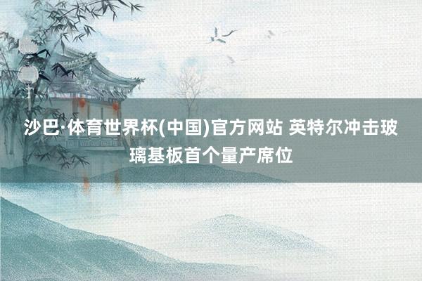 沙巴·体育世界杯(中国)官方网站 英特尔冲击玻璃基板首个量产席位