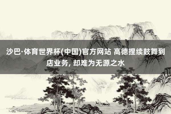 沙巴·体育世界杯(中国)官方网站 高德捏续鼓舞到店业务， 却难为无源之水