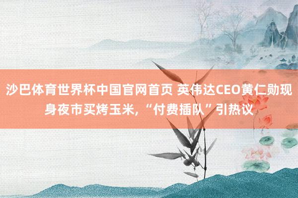 沙巴体育世界杯中国官网首页 英伟达CEO黄仁勋现身夜市买烤玉米， “付费插队”引热议