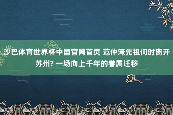 沙巴体育世界杯中国官网首页 范仲淹先祖何时离开苏州? 一场向上千年的眷属迁移