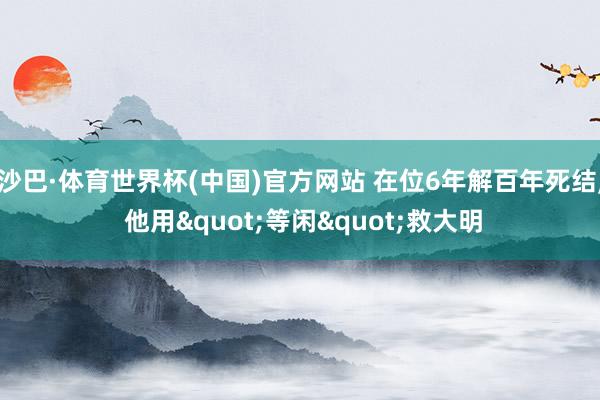 沙巴·体育世界杯(中国)官方网站 在位6年解百年死结， 他用"等闲"救大明