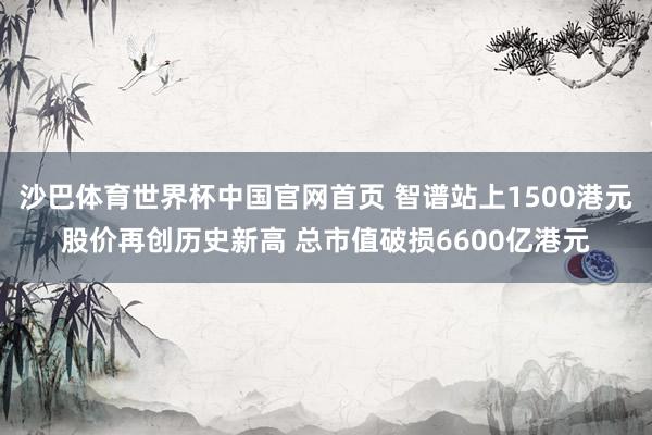 沙巴体育世界杯中国官网首页 智谱站上1500港元股价再创历史新高 总市值破损6600亿港元
