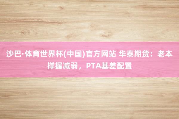 沙巴·体育世界杯(中国)官方网站 华泰期货：老本撑握减弱，PTA基差配置