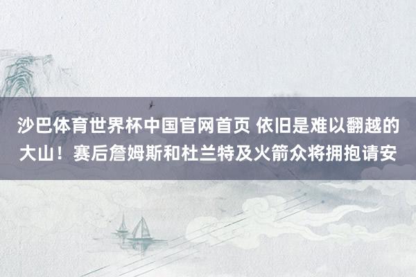 沙巴体育世界杯中国官网首页 依旧是难以翻越的大山！赛后詹姆斯和杜兰特及火箭众将拥抱请安
