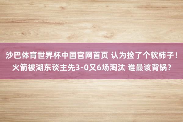 沙巴体育世界杯中国官网首页 认为捡了个软柿子！火箭被湖东谈主先3-0又6场淘汰 谁最该背锅？