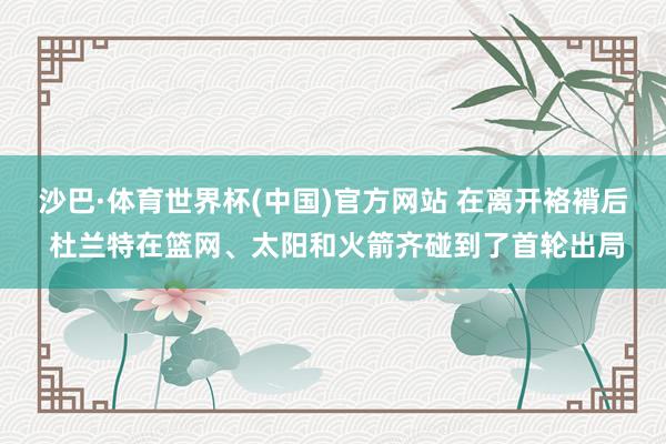 沙巴·体育世界杯(中国)官方网站 在离开袼褙后 杜兰特在篮网、太阳和火箭齐碰到了首轮出局