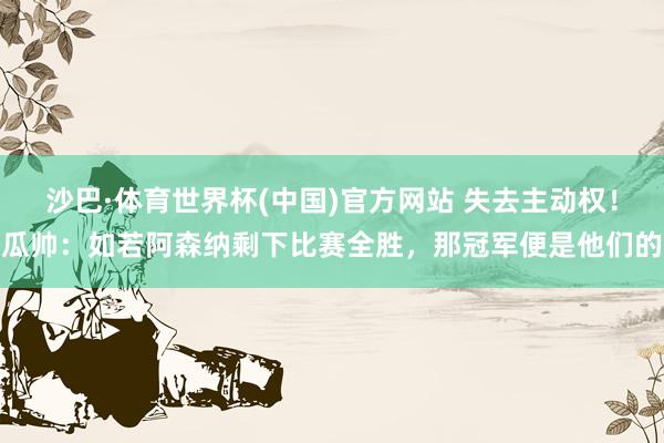 沙巴·体育世界杯(中国)官方网站 失去主动权！瓜帅：如若阿森纳剩下比赛全胜，那冠军便是他们的