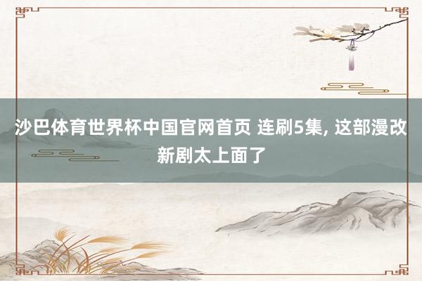 沙巴体育世界杯中国官网首页 连刷5集， 这部漫改新剧太上面了
