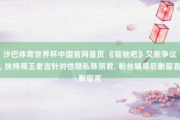 沙巴体育世界杯中国官网首页 《驱驰吧》又惹争议， 扶持商王老吉针对性隐私陈丽君， 粉丝辅导后删留言