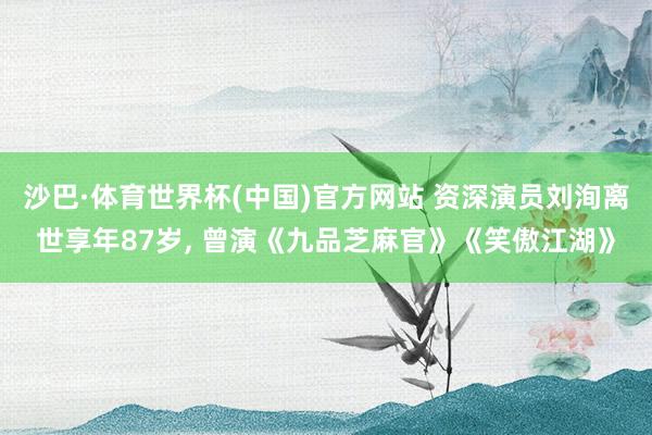 沙巴·体育世界杯(中国)官方网站 资深演员刘洵离世享年87岁， 曾演《九品芝麻官》《笑傲江湖》