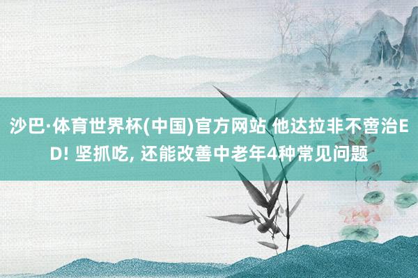 沙巴·体育世界杯(中国)官方网站 他达拉非不啻治ED! 坚抓吃， 还能改善中老年4种常见问题