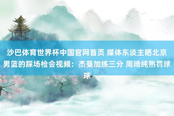 沙巴体育世界杯中国官网首页 媒体东谈主晒北京男篮的踩场检会视频：杰曼加练三分 周琦纯熟罚球