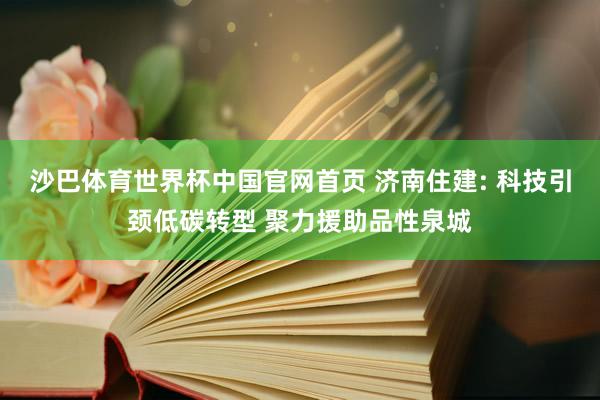 沙巴体育世界杯中国官网首页 济南住建: 科技引颈低碳转型 聚力援助品性泉城