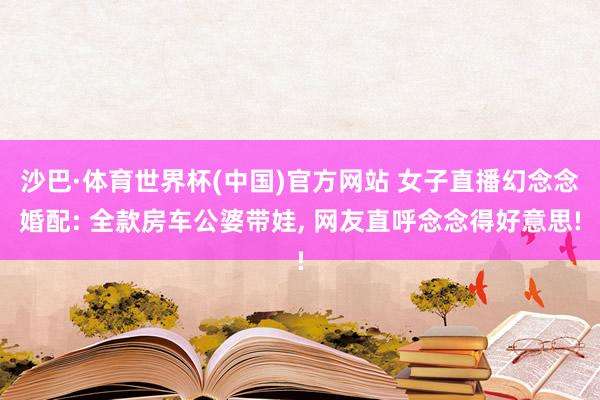 沙巴·体育世界杯(中国)官方网站 女子直播幻念念婚配: 全款房车公婆带娃， 网友直呼念念得好意思!
