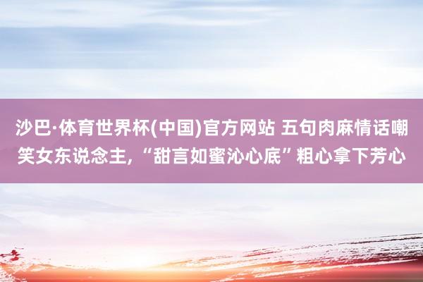 沙巴·体育世界杯(中国)官方网站 五句肉麻情话嘲笑女东说念主， “甜言如蜜沁心底”粗心拿下芳心