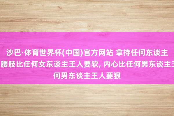 沙巴·体育世界杯(中国)官方网站 拿持任何东谈主的诀要: 腰肢比任何女东谈主王人要软， 内心比任何男东谈主王人要狠