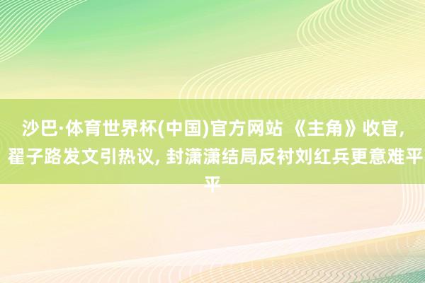 沙巴·体育世界杯(中国)官方网站 《主角》收官， 翟子路发文引热议， 封潇潇结局反衬刘红兵更意难平