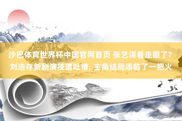 沙巴体育世界杯中国官网首页 张艺谋看走眼了? 刘浩存新剧演技遭吐槽， 主角结局添临了一把火