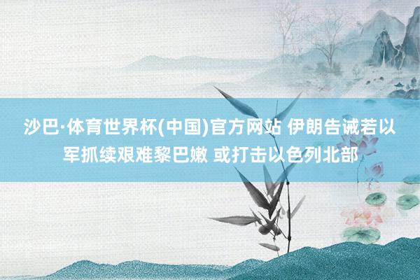 沙巴·体育世界杯(中国)官方网站 伊朗告诫若以军抓续艰难黎巴嫩 或打击以色列北部