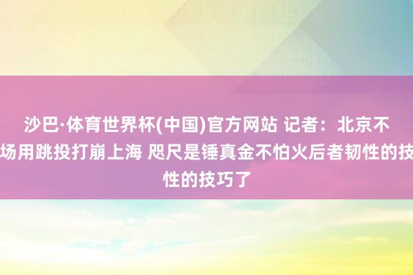 沙巴·体育世界杯(中国)官方网站 记者：北京不才半场用跳投打崩上海 咫尺是锤真金不怕火后者韧性的技巧了
