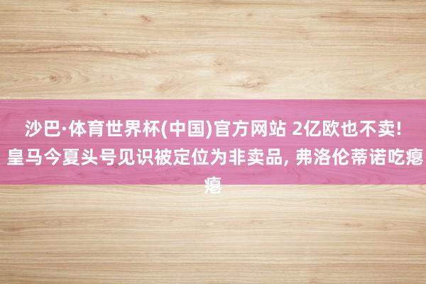 沙巴·体育世界杯(中国)官方网站 2亿欧也不卖! 皇马今夏头号见识被定位为非卖品, 弗洛伦蒂诺吃瘪