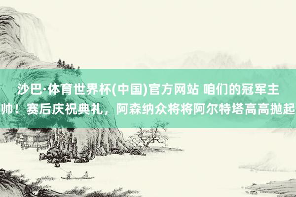 沙巴·体育世界杯(中国)官方网站 咱们的冠军主帅！赛后庆祝典礼，阿森纳众将将阿尔特塔高高抛起