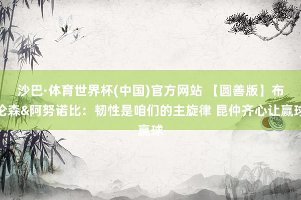 沙巴·体育世界杯(中国)官方网站 【圆善版】布伦森&阿努诺比：韧性是咱们的主旋律 昆仲齐心让赢球