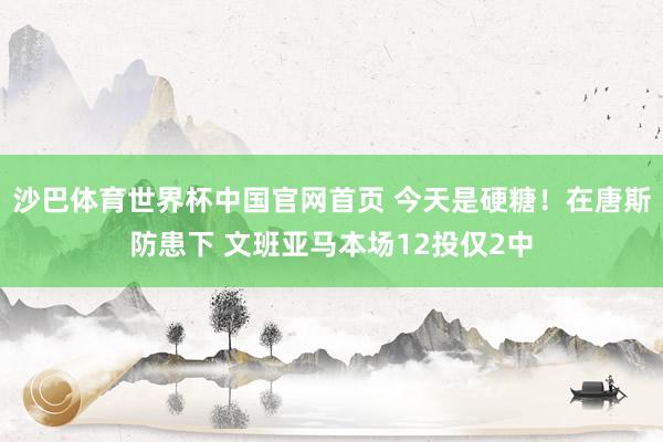 沙巴体育世界杯中国官网首页 今天是硬糖！在唐斯防患下 文班亚马本场12投仅2中