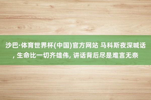 沙巴·体育世界杯(中国)官方网站 马科斯夜深喊话， 生命比一切齐雄伟， 讲话背后尽是难言无奈
