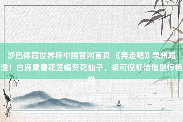 沙巴体育世界杯中国官网首页 《奔走吧》泉州路透！白鹿戴簪花笠帽变花仙子，胡可倪虹洁造型惊艳