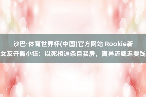 沙巴·体育世界杯(中国)官方网站 Rookie新女友开撕小钰：以死相逼条目买房，离异还威迫要钱