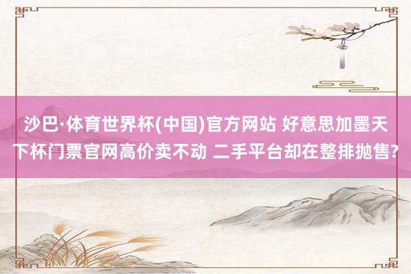 沙巴·体育世界杯(中国)官方网站 好意思加墨天下杯门票官网高价卖不动 二手平台却在整排抛售?