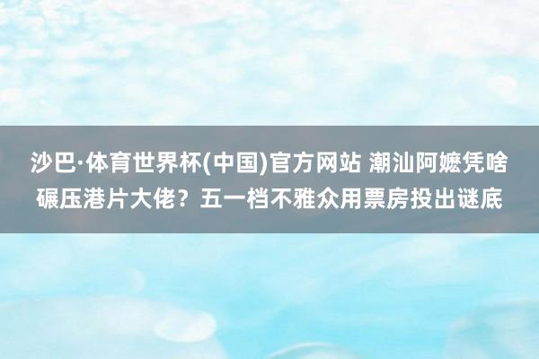 沙巴·体育世界杯(中国)官方网站 潮汕阿嬷凭啥碾压港片大佬？五一档不雅众用票房投出谜底
