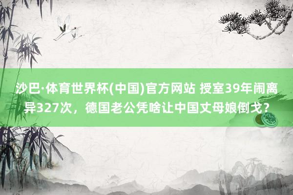 沙巴·体育世界杯(中国)官方网站 授室39年闹离异327次，德国老公凭啥让中国丈母娘倒戈？