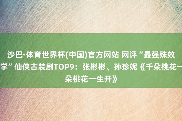 沙巴·体育世界杯(中国)官方网站 网评“最强殊效好意思学”仙侠古装剧TOP9：张彬彬、孙珍妮《千朵桃花一生开》