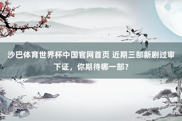 沙巴体育世界杯中国官网首页 近期三部新剧过审下证，你期待哪一部？