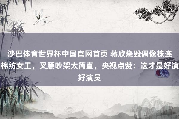 沙巴体育世界杯中国官网首页 蒋欣烧毁偶像株连演棉纺女工，叉腰吵架太简直，央视点赞：这才是好演员