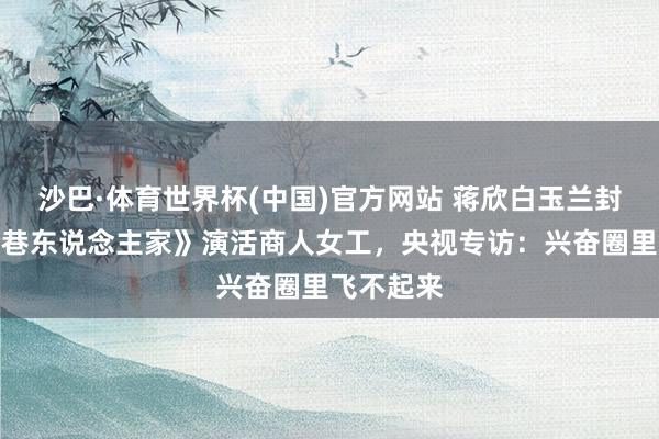 沙巴·体育世界杯(中国)官方网站 蒋欣白玉兰封后！《冷巷东说念主家》演活商人女工，央视专访：兴奋圈里飞不起来