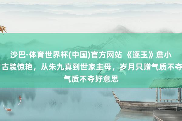沙巴·体育世界杯(中国)官方网站 《逐玉》詹小楠51岁古装惊艳，从朱九真到世家主母，岁月只赠气质不夺好意思