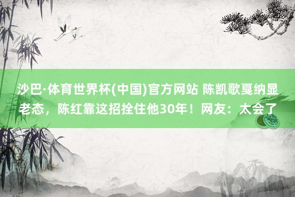 沙巴·体育世界杯(中国)官方网站 陈凯歌戛纳显老态,陈红靠这招拴住他30年!网友:太会了