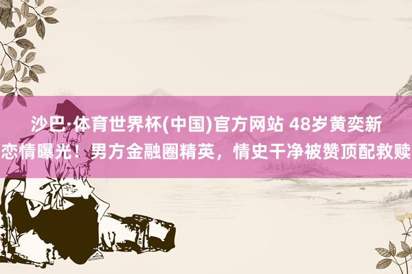 沙巴·体育世界杯(中国)官方网站 48岁黄奕新恋情曝光！男方金融圈精英，情史干净被赞顶配救赎