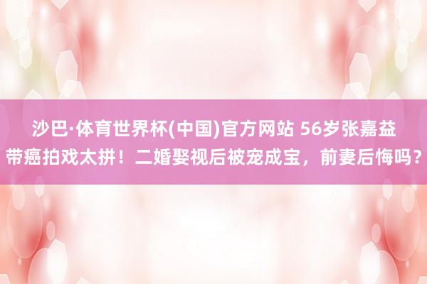 沙巴·体育世界杯(中国)官方网站 56岁张嘉益带癌拍戏太拼！二婚娶视后被宠成宝，前妻后悔吗？