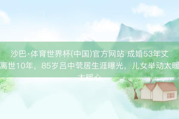 沙巴·体育世界杯(中国)官方网站 成婚53年丈夫离世10年，85岁吕中茕居生涯曝光，儿女举动太暖心
