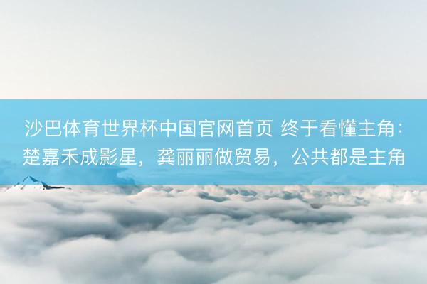 沙巴体育世界杯中国官网首页 终于看懂主角：楚嘉禾成影星，龚丽丽做贸易，公共都是主角