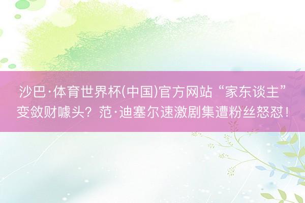 沙巴·体育世界杯(中国)官方网站 “家东谈主”变敛财噱头？范·迪塞尔速激剧集遭粉丝怒怼！