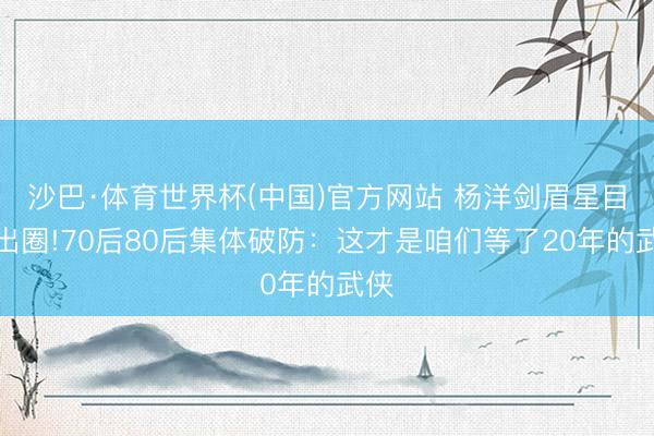 沙巴·体育世界杯(中国)官方网站 杨洋剑眉星目帅出圈!70后80后集体破防：这才是咱们等了20年的武侠