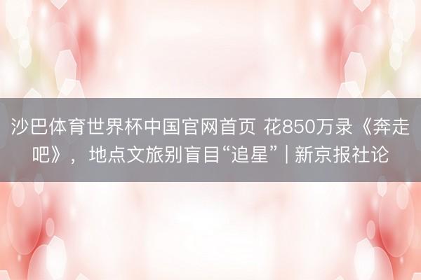 沙巴体育世界杯中国官网首页 花850万录《奔走吧》，地点文旅别盲目“追星” | 新京报社论