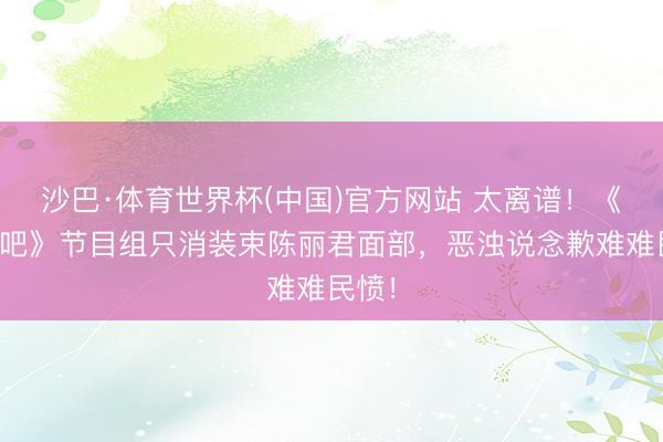 沙巴·体育世界杯(中国)官方网站 太离谱！《奔走吧》节目组只消装束陈丽君面部，恶浊说念歉难难民愤！
