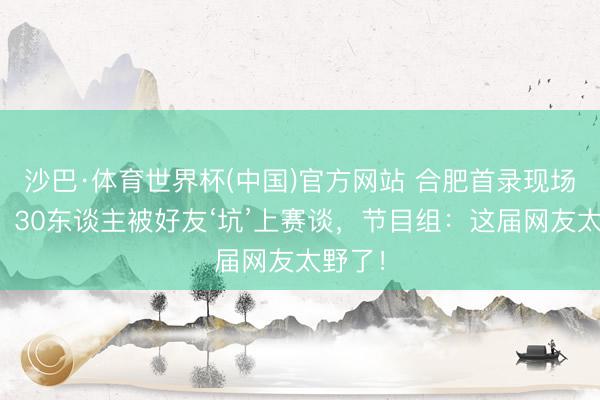 沙巴·体育世界杯(中国)官方网站 合肥首录现场炸锅！30东谈主被好友‘坑’上赛谈，节目组：这届网友太野了！