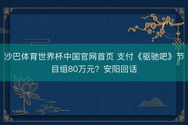 沙巴体育世界杯中国官网首页 支付《驱驰吧》节目组80万元？安阳回话